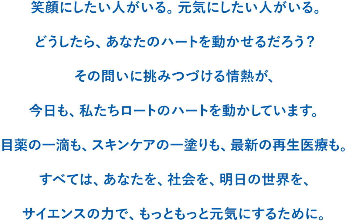 どうしたら、あなたのハートを動かせるだろう?その問いに挑みつづける情熱が、今日も、私たちロートのハートを動かしています。目薬の一滴も、スキンケアの一塗りも、最新の再生医療も。すべては、あなたを、社会を、明日の世界を、サイエンスの力で、もっともっと元気にするために。